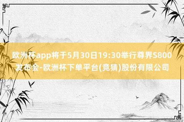 欧洲杯app将于5月30日19:30举行尊界S800发布会-欧洲杯下单平台(竞猜)股份有限公司