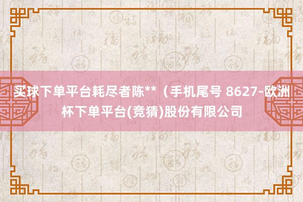 买球下单平台耗尽者陈**（手机尾号 8627-欧洲杯下单平台(竞猜)股份有限公司