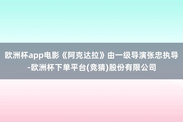 欧洲杯app电影《阿克达拉》由一级导演张忠执导-欧洲杯下单平台(竞猜)股份有限公司