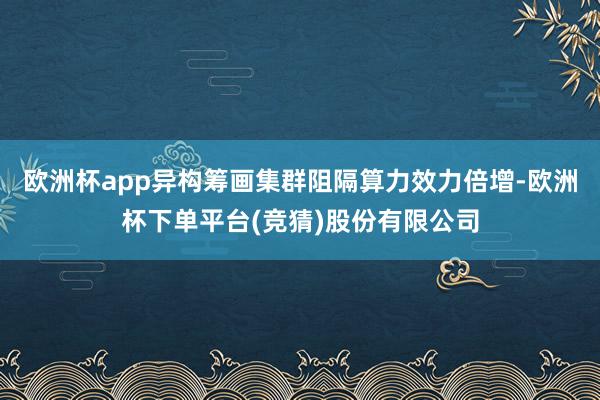 欧洲杯app异构筹画集群阻隔算力效力倍增-欧洲杯下单平台(竞猜)股份有限公司