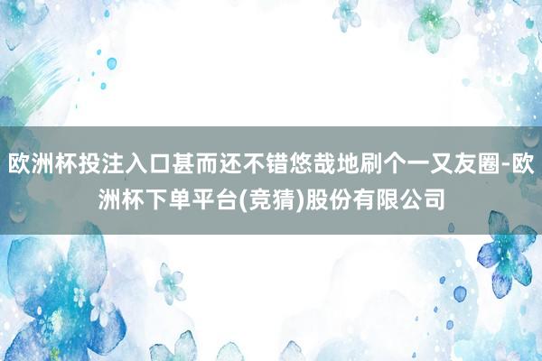 欧洲杯投注入口甚而还不错悠哉地刷个一又友圈-欧洲杯下单平台(竞猜)股份有限公司