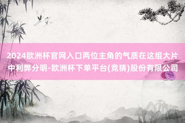 2024欧洲杯官网入口两位主角的气质在这组大片中利弊分明-欧洲杯下单平台(竞猜)股份有限公司