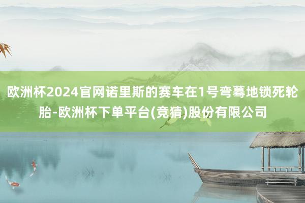 欧洲杯2024官网诺里斯的赛车在1号弯蓦地锁死轮胎-欧洲杯下单平台(竞猜)股份有限公司