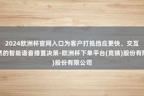 2024欧洲杯官网入口为客户打抵挡应更快、交互更当然的智能语音措置决策-欧洲杯下单平台(竞猜)股份有限公司