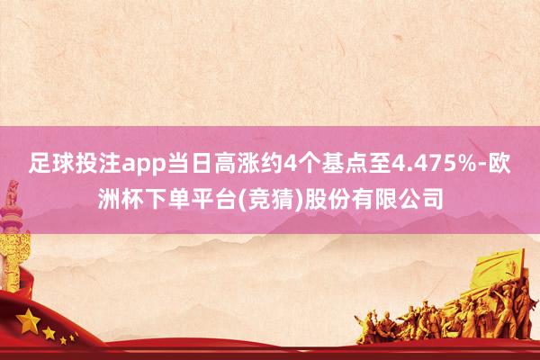 足球投注app当日高涨约4个基点至4.475%-欧洲杯下单平台(竞猜)股份有限公司