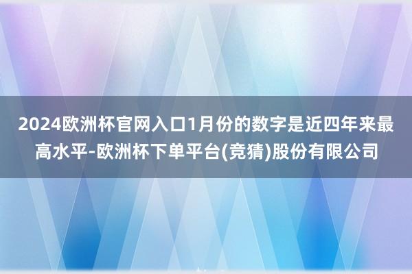 2024欧洲杯官网入口　　1月份的数字是近四年来最高水平-欧洲杯下单平台(竞猜)股份有限公司