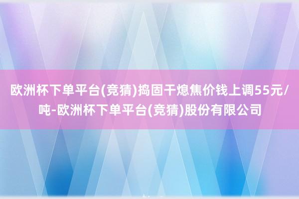 欧洲杯下单平台(竞猜)捣固干熄焦价钱上调55元/吨-欧洲杯下单平台(竞猜)股份有限公司
