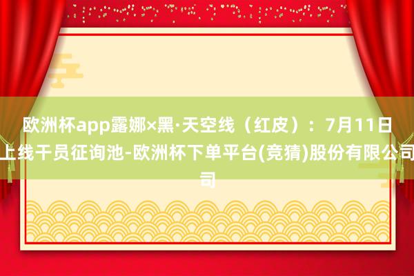 欧洲杯app露娜×黑·天空线（红皮）：7月11日上线干员征询池-欧洲杯下单平台(竞猜)股份有限公司