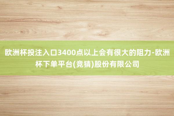 欧洲杯投注入口3400点以上会有很大的阻力-欧洲杯下单平台(竞猜)股份有限公司
