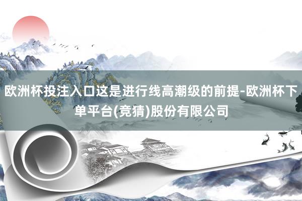 欧洲杯投注入口这是进行线高潮级的前提-欧洲杯下单平台(竞猜)股份有限公司