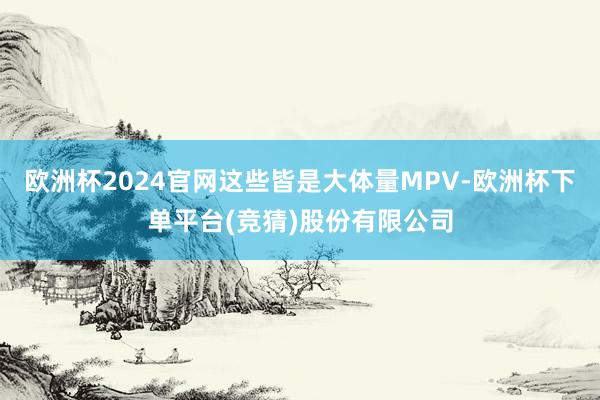 欧洲杯2024官网这些皆是大体量MPV-欧洲杯下单平台(竞猜)股份有限公司