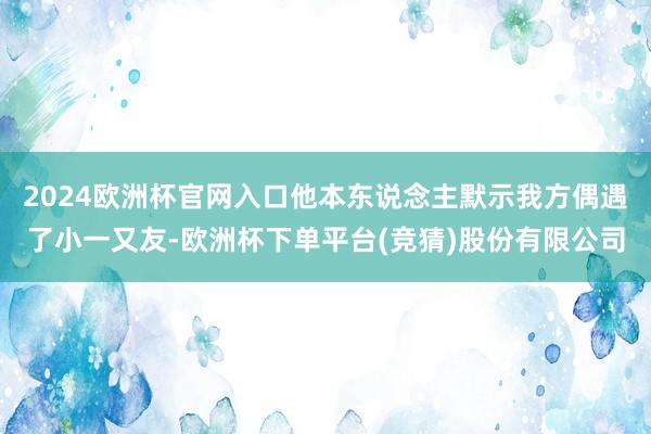 2024欧洲杯官网入口他本东说念主默示我方偶遇了小一又友-欧洲杯下单平台(竞猜)股份有限公司