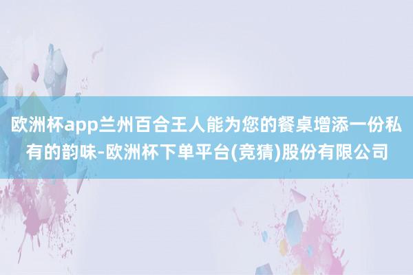 欧洲杯app兰州百合王人能为您的餐桌增添一份私有的韵味-欧洲杯下单平台(竞猜)股份有限公司