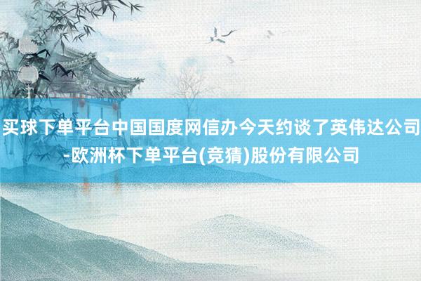 买球下单平台中国国度网信办今天约谈了英伟达公司-欧洲杯下单平台(竞猜)股份有限公司