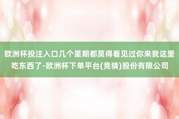 欧洲杯投注入口几个星期都莫得看见过你来我这里吃东西了-欧洲杯下单平台(竞猜)股份有限公司