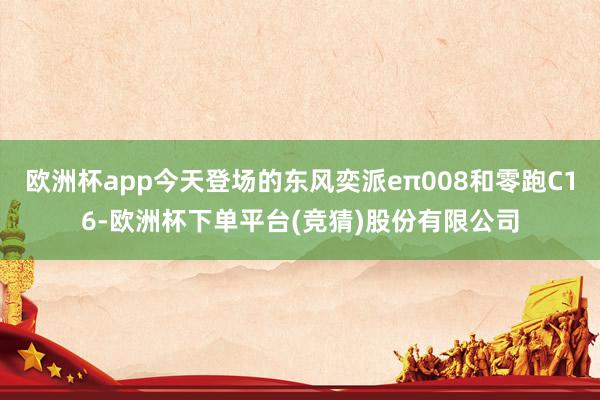 欧洲杯app今天登场的东风奕派eπ008和零跑C16-欧洲杯下单平台(竞猜)股份有限公司