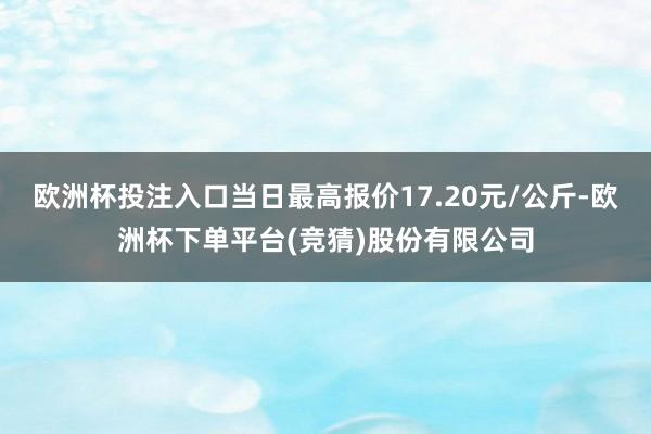 欧洲杯投注入口当日最高报价17.20元/公斤-欧洲杯下单平台(竞猜)股份有限公司
