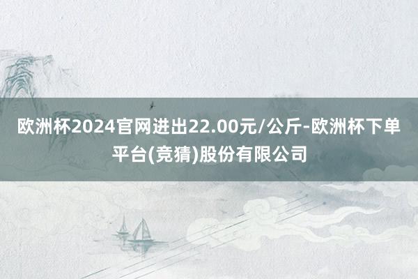 欧洲杯2024官网进出22.00元/公斤-欧洲杯下单平台(竞猜)股份有限公司
