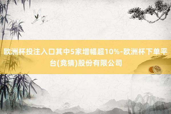 欧洲杯投注入口其中5家增幅超10%-欧洲杯下单平台(竞猜)股份有限公司