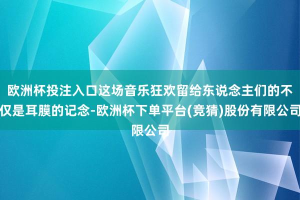 欧洲杯投注入口这场音乐狂欢留给东说念主们的不仅是耳膜的记念-欧洲杯下单平台(竞猜)股份有限公司