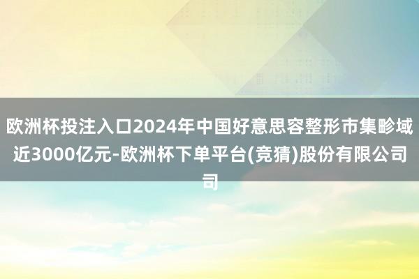 欧洲杯投注入口2024年中国好意思容整形市集畛域近3000亿元-欧洲杯下单平台(竞猜)股份有限公司