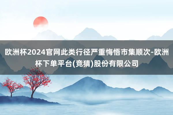 欧洲杯2024官网此类行径严重悔悟市集顺次-欧洲杯下单平台(竞猜)股份有限公司