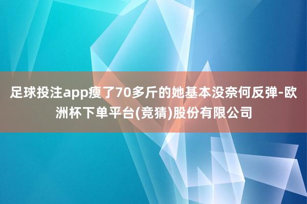 足球投注app瘦了70多斤的她基本没奈何反弹-欧洲杯下单平台(竞猜)股份有限公司