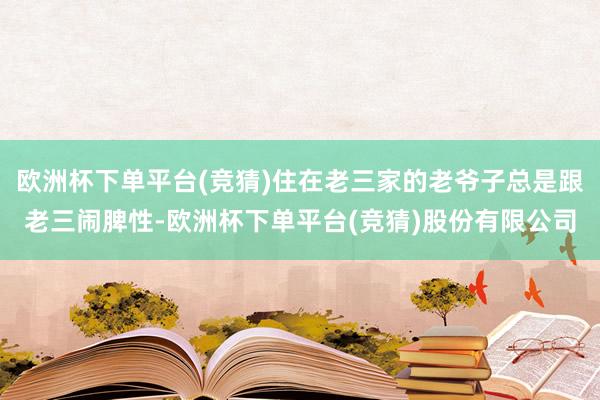 欧洲杯下单平台(竞猜)住在老三家的老爷子总是跟老三闹脾性-欧洲杯下单平台(竞猜)股份有限公司