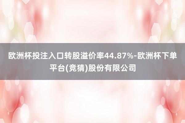 欧洲杯投注入口转股溢价率44.87%-欧洲杯下单平台(竞猜)股份有限公司