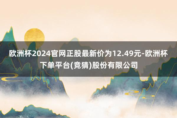 欧洲杯2024官网正股最新价为12.49元-欧洲杯下单平台(竞猜)股份有限公司