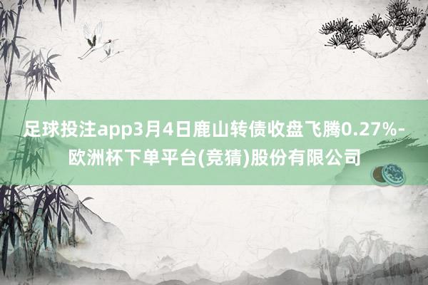 足球投注app3月4日鹿山转债收盘飞腾0.27%-欧洲杯下单平台(竞猜)股份有限公司