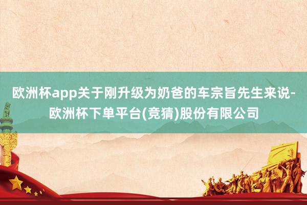 欧洲杯app关于刚升级为奶爸的车宗旨先生来说-欧洲杯下单平台(竞猜)股份有限公司