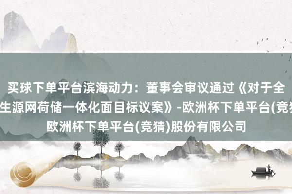 买球下单平台滨海动力：董事会审议通过《对于全资子公司投资诞生源网荷储一体化面目标议案》-欧洲杯下单平台(竞猜)股份有限公司