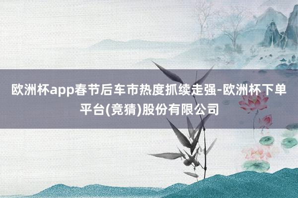 欧洲杯app春节后车市热度抓续走强-欧洲杯下单平台(竞猜)股份有限公司