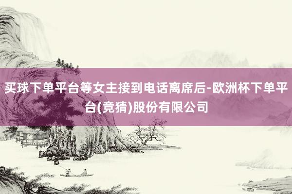 买球下单平台等女主接到电话离席后-欧洲杯下单平台(竞猜)股份有限公司
