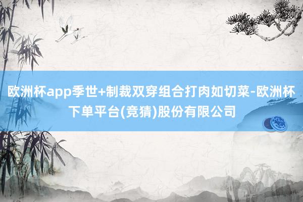 欧洲杯app季世+制裁双穿组合打肉如切菜-欧洲杯下单平台(竞猜)股份有限公司