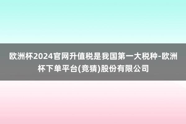 欧洲杯2024官网　　升值税是我国第一大税种-欧洲杯下单平台(竞猜)股份有限公司