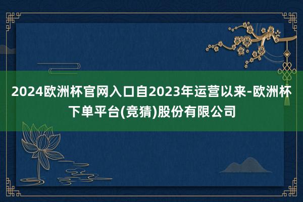 2024欧洲杯官网入口自2023年运营以来-欧洲杯下单平台(竞猜)股份有限公司