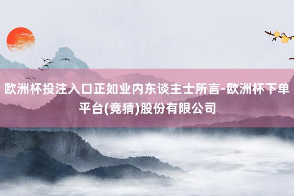 欧洲杯投注入口正如业内东谈主士所言-欧洲杯下单平台(竞猜)股份有限公司