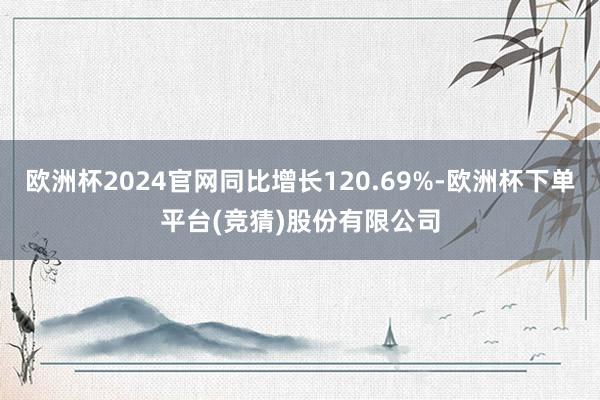 欧洲杯2024官网同比增长120.69%-欧洲杯下单平台(竞猜)股份有限公司
