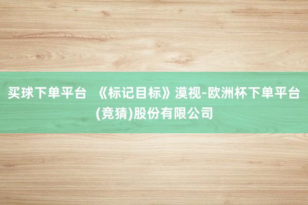 买球下单平台  《标记目标》漠视-欧洲杯下单平台(竞猜)股份有限公司