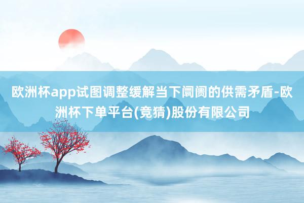 欧洲杯app试图调整缓解当下阛阓的供需矛盾-欧洲杯下单平台(竞猜)股份有限公司