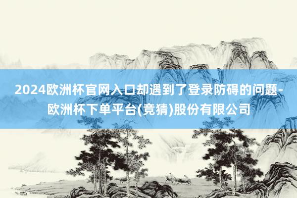 2024欧洲杯官网入口却遇到了登录防碍的问题-欧洲杯下单平台(竞猜)股份有限公司