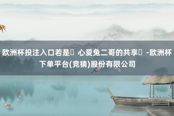 欧洲杯投注入口若是‬心爱兔二哥的共享‬-欧洲杯下单平台(竞猜)股份有限公司