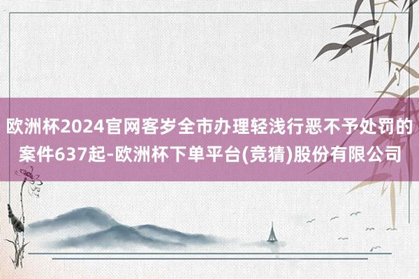 欧洲杯2024官网客岁全市办理轻浅行恶不予处罚的案件637起-欧洲杯下单平台(竞猜)股份有限公司