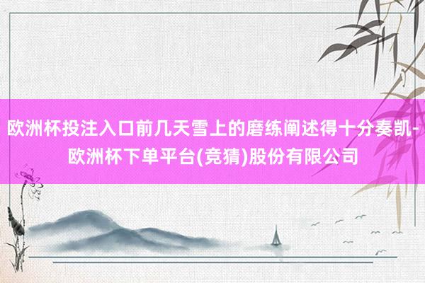 欧洲杯投注入口前几天雪上的磨练阐述得十分奏凯-欧洲杯下单平台(竞猜)股份有限公司