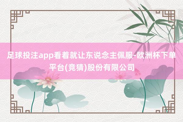 足球投注app看着就让东说念主佩服-欧洲杯下单平台(竞猜)股份有限公司