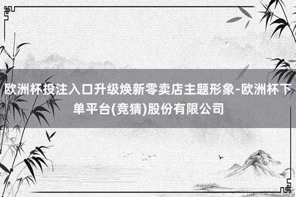 欧洲杯投注入口升级焕新零卖店主题形象-欧洲杯下单平台(竞猜)股份有限公司