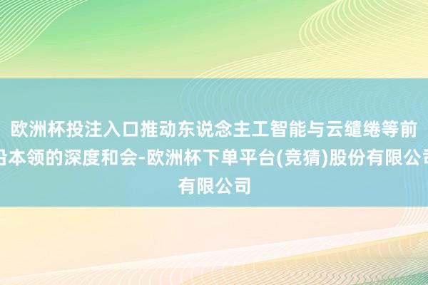 欧洲杯投注入口推动东说念主工智能与云缱绻等前沿本领的深度和会-欧洲杯下单平台(竞猜)股份有限公司