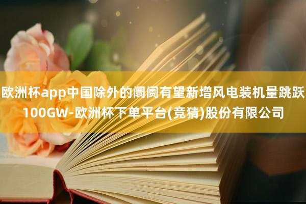 欧洲杯app中国除外的阛阓有望新增风电装机量跳跃100GW-欧洲杯下单平台(竞猜)股份有限公司